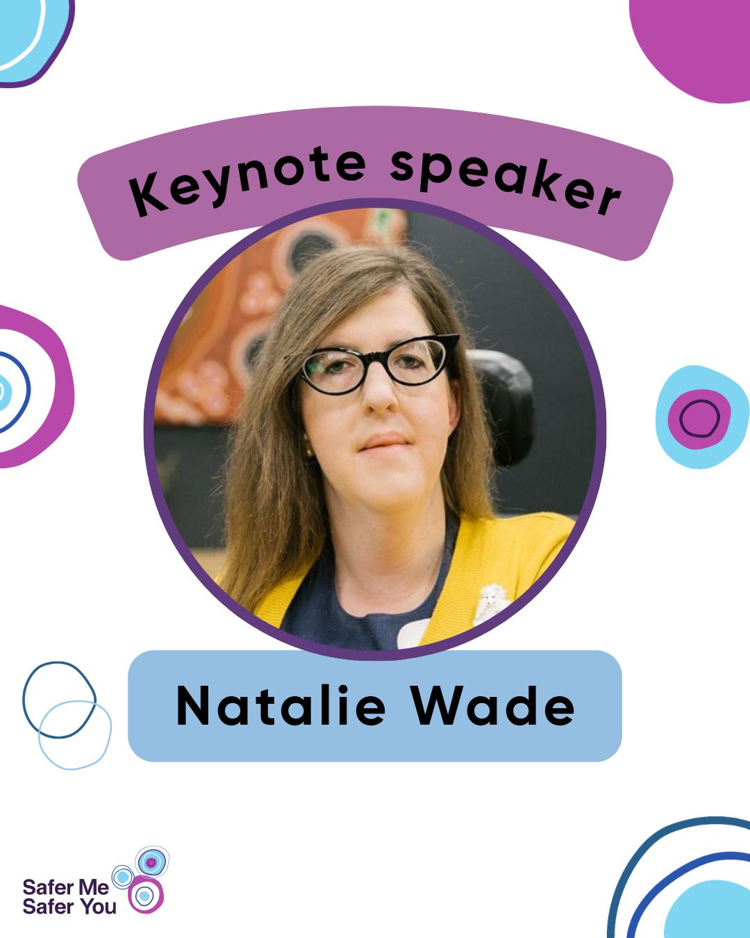 Our final presenter announcement is a big one.
We are absolutely thrilled to let you know that Natalie Wade, Associate Commissioner and Chief Legal Consultant at the NDIS Quality and Safeguards Commission, will be dipping into her wealth of expert knowledge in her keynote address, ‘From the Personal to the Professional: ‘Envisioning a Safer Future for People with Disabilities’.
There’s still time to get your free ticket to see Natalie Wade and our other incredible presenters and performers live on stage on 23 June.
Too far away? We also have free online tickets.
Head to SaferMeSaferYou.org.au to get yours now.
Tile 1: A white tile with blue, pink, green, and blue circles with a photo of Natalie Wade with text that reads “Keynote speaker. Natalie Wade”.